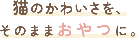 猫のかわいさを、 そのままおやつに。